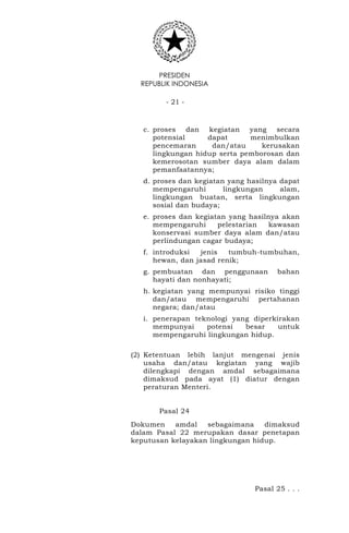 PRESIDEN
REPUBLIK INDONESIA
- 21 -
c. proses dan kegiatan yang secara
potensial dapat menimbulkan
pencemaran dan/atau kerusakan
lingkungan hidup serta pemborosan dan
kemerosotan sumber daya alam dalam
pemanfaatannya;
d. proses dan kegiatan yang hasilnya dapat
mempengaruhi lingkungan alam,
lingkungan buatan, serta lingkungan
sosial dan budaya;
e. proses dan kegiatan yang hasilnya akan
mempengaruhi pelestarian kawasan
konservasi sumber daya alam dan/atau
perlindungan cagar budaya;
f. introduksi jenis tumbuh-tumbuhan,
hewan, dan jasad renik;
g. pembuatan dan penggunaan bahan
hayati dan nonhayati;
h. kegiatan yang mempunyai risiko tinggi
dan/atau mempengaruhi pertahanan
negara; dan/atau
i. penerapan teknologi yang diperkirakan
mempunyai potensi besar untuk
mempengaruhi lingkungan hidup.
(2) Ketentuan lebih lanjut mengenai jenis
usaha dan/atau kegiatan yang wajib
dilengkapi dengan amdal sebagaimana
dimaksud pada ayat (1) diatur dengan
peraturan Menteri.
Pasal 24
Dokumen amdal sebagaimana dimaksud
dalam Pasal 22 merupakan dasar penetapan
keputusan kelayakan lingkungan hidup.
Pasal 25 . . .
 