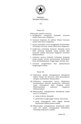 PRESIDEN
REPUBLIK INDONESIA
- 22 -
Pasal 25
Dokumen amdal memuat:
a. pengkajian mengenai dampak rencana
usaha dan/atau kegiatan;
b. evaluasi kegiatan di sekitar lokasi rencana
usaha dan/atau kegiatan;
c. saran masukan serta tanggapan masyarakat
terhadap rencana usaha dan/atau kegiatan;
d. prakiraan terhadap besaran dampak serta
sifat penting dampak yang terjadi jika
rencana usaha dan/atau kegiatan tersebut
dilaksanakan;
e. evaluasi secara holistik terhadap dampak
yang terjadi untuk menentukan kelayakan
atau ketidaklayakan lingkungan hidup; dan
f. rencana pengelolaan dan pemantauan
lingkungan hidup.
Pasal 26
(1) Dokumen amdal sebagaimana dimaksud
dalam Pasal 22 disusun oleh pemrakarsa
dengan melibatkan masyarakat.
(2) Pelibatan masyarakat harus dilakukan
berdasarkan prinsip pemberian informasi
yang transparan dan lengkap serta
diberitahukan sebelum kegiatan
dilaksanakan.
(3) Masyarakat sebagaimana dimaksud pada
ayat (1) meliputi:
a. yang terkena dampak;
b. pemerhati lingkungan hidup; dan/atau
c. yang terpengaruh atas segala bentuk
keputusan dalam proses amdal.
(4) Masyarakat sebagaimana dimaksud pada
ayat (1) dapat mengajukan keberatan
terhadap dokumen amdal.
Pasal 27 . . .
 