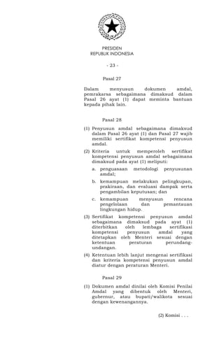 PRESIDEN
REPUBLIK INDONESIA
- 23 -
Pasal 27
Dalam menyusun dokumen amdal,
pemrakarsa sebagaimana dimaksud dalam
Pasal 26 ayat (1) dapat meminta bantuan
kepada pihak lain.
Pasal 28
(1) Penyusun amdal sebagaimana dimaksud
dalam Pasal 26 ayat (1) dan Pasal 27 wajib
memiliki sertifikat kompetensi penyusun
amdal.
(2) Kriteria untuk memperoleh sertifikat
kompetensi penyusun amdal sebagaimana
dimaksud pada ayat (1) meliputi:
a. penguasaan metodologi penyusunan
amdal;
b. kemampuan melakukan pelingkupan,
prakiraan, dan evaluasi dampak serta
pengambilan keputusan; dan
c. kemampuan menyusun rencana
pengelolaan dan pemantauan
lingkungan hidup.
(3) Sertifikat kompetensi penyusun amdal
sebagaimana dimaksud pada ayat (1)
diterbitkan oleh lembaga sertifikasi
kompetensi penyusun amdal yang
ditetapkan oleh Menteri sesuai dengan
ketentuan peraturan perundang-
undangan.
(4) Ketentuan lebih lanjut mengenai sertifikasi
dan kriteria kompetensi penyusun amdal
diatur dengan peraturan Menteri.
Pasal 29
(1) Dokumen amdal dinilai oleh Komisi Penilai
Amdal yang dibentuk oleh Menteri,
gubernur, atau bupati/walikota sesuai
dengan kewenangannya.
(2) Komisi . . .
 