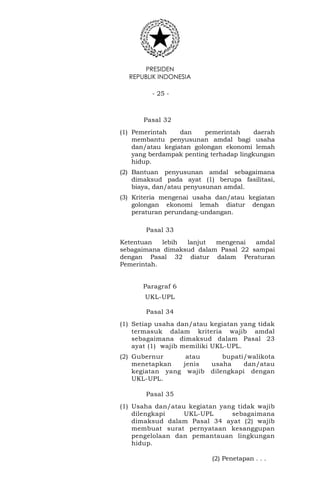 PRESIDEN
REPUBLIK INDONESIA
- 25 -
Pasal 32
(1) Pemerintah dan pemerintah daerah
membantu penyusunan amdal bagi usaha
dan/atau kegiatan golongan ekonomi lemah
yang berdampak penting terhadap lingkungan
hidup.
(2) Bantuan penyusunan amdal sebagaimana
dimaksud pada ayat (1) berupa fasilitasi,
biaya, dan/atau penyusunan amdal.
(3) Kriteria mengenai usaha dan/atau kegiatan
golongan ekonomi lemah diatur dengan
peraturan perundang-undangan.
Pasal 33
Ketentuan lebih lanjut mengenai amdal
sebagaimana dimaksud dalam Pasal 22 sampai
dengan Pasal 32 diatur dalam Peraturan
Pemerintah.
Paragraf 6
UKL-UPL
Pasal 34
(1) Setiap usaha dan/atau kegiatan yang tidak
termasuk dalam kriteria wajib amdal
sebagaimana dimaksud dalam Pasal 23
ayat (1) wajib memiliki UKL-UPL.
(2) Gubernur atau bupati/walikota
menetapkan jenis usaha dan/atau
kegiatan yang wajib dilengkapi dengan
UKL-UPL.
Pasal 35
(1) Usaha dan/atau kegiatan yang tidak wajib
dilengkapi UKL-UPL sebagaimana
dimaksud dalam Pasal 34 ayat (2) wajib
membuat surat pernyataan kesanggupan
pengelolaan dan pemantauan lingkungan
hidup.
(2) Penetapan . . .
 