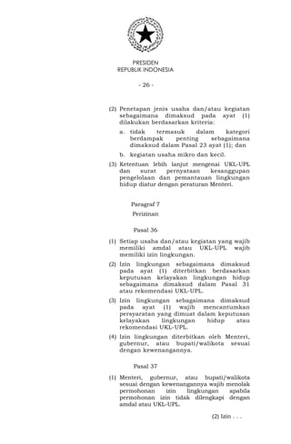 PRESIDEN
REPUBLIK INDONESIA
- 26 -
(2) Penetapan jenis usaha dan/atau kegiatan
sebagaimana dimaksud pada ayat (1)
dilakukan berdasarkan kriteria:
a. tidak termasuk dalam kategori
berdampak penting sebagaimana
dimaksud dalam Pasal 23 ayat (1); dan
b. kegiatan usaha mikro dan kecil.
(3) Ketentuan lebih lanjut mengenai UKL-UPL
dan surat pernyataan kesanggupan
pengelolaan dan pemantauan lingkungan
hidup diatur dengan peraturan Menteri.
Paragraf 7
Perizinan
Pasal 36
(1) Setiap usaha dan/atau kegiatan yang wajib
memiliki amdal atau UKL-UPL wajib
memiliki izin lingkungan.
(2) Izin lingkungan sebagaimana dimaksud
pada ayat (1) diterbitkan berdasarkan
keputusan kelayakan lingkungan hidup
sebagaimana dimaksud dalam Pasal 31
atau rekomendasi UKL-UPL.
(3) Izin lingkungan sebagaimana dimaksud
pada ayat (1) wajib mencantumkan
persyaratan yang dimuat dalam keputusan
kelayakan lingkungan hidup atau
rekomendasi UKL-UPL.
(4) Izin lingkungan diterbitkan oleh Menteri,
gubernur, atau bupati/walikota sesuai
dengan kewenangannya.
Pasal 37
(1) Menteri, gubernur, atau bupati/walikota
sesuai dengan kewenangannya wajib menolak
permohonan izin lingkungan apabila
permohonan izin tidak dilengkapi dengan
amdal atau UKL-UPL.
(2) Izin . . .
 