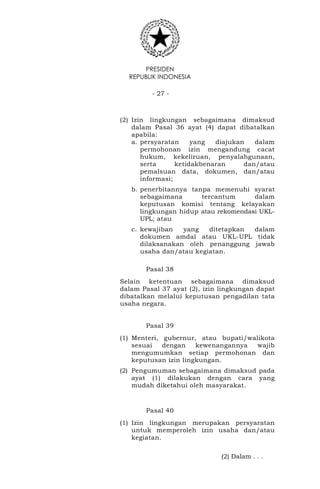 PRESIDEN
REPUBLIK INDONESIA
- 27 -
(2) Izin lingkungan sebagaimana dimaksud
dalam Pasal 36 ayat (4) dapat dibatalkan
apabila:
a. persyaratan yang diajukan dalam
permohonan izin mengandung cacat
hukum, kekeliruan, penyalahgunaan,
serta ketidakbenaran dan/atau
pemalsuan data, dokumen, dan/atau
informasi;
b. penerbitannya tanpa memenuhi syarat
sebagaimana tercantum dalam
keputusan komisi tentang kelayakan
lingkungan hidup atau rekomendasi UKL-
UPL; atau
c. kewajiban yang ditetapkan dalam
dokumen amdal atau UKL-UPL tidak
dilaksanakan oleh penanggung jawab
usaha dan/atau kegiatan.
Pasal 38
Selain ketentuan sebagaimana dimaksud
dalam Pasal 37 ayat (2), izin lingkungan dapat
dibatalkan melalui keputusan pengadilan tata
usaha negara.
Pasal 39
(1) Menteri, gubernur, atau bupati/walikota
sesuai dengan kewenangannya wajib
mengumumkan setiap permohonan dan
keputusan izin lingkungan.
(2) Pengumuman sebagaimana dimaksud pada
ayat (1) dilakukan dengan cara yang
mudah diketahui oleh masyarakat.
Pasal 40
(1) Izin lingkungan merupakan persyaratan
untuk memperoleh izin usaha dan/atau
kegiatan.
(2) Dalam . . .
 