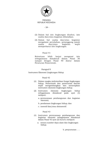 PRESIDEN
REPUBLIK INDONESIA
- 28 -
(2) Dalam hal izin lingkungan dicabut, izin
usaha dan/atau kegiatan dibatalkan.
(3) Dalam hal usaha dan/atau kegiatan
mengalami perubahan, penanggung jawab
usaha dan/atau kegiatan wajib
memperbarui izin lingkungan.
Pasal 41
Ketentuan lebih lanjut mengenai izin
sebagaimana dimaksud dalam Pasal 36
sampai dengan Pasal 40 diatur dalam
Peraturan Pemerintah.
Paragraf 8
Instrumen Ekonomi Lingkungan Hidup
Pasal 42
(1) Dalam rangka melestarikan fungsi lingkungan
hidup, Pemerintah dan pemerintah daerah
wajib mengembangkan dan menerapkan
instrumen ekonomi lingkungan hidup.
(2) Instrumen ekonomi lingkungan hidup
sebagaimana dimaksud pada ayat (1)
meliputi:
a. perencanaan pembangunan dan kegiatan
ekonomi;
b. pendanaan lingkungan hidup; dan
c. insentif dan/atau disinsentif.
Pasal 43
(1) Instrumen perencanaan pembangunan dan
kegiatan ekonomi sebagaimana dimaksud
dalam Pasal 42 ayat (2) huruf a meliputi:
a. neraca sumber daya alam dan lingkungan
hidup;
b. penyusunan . . .
 