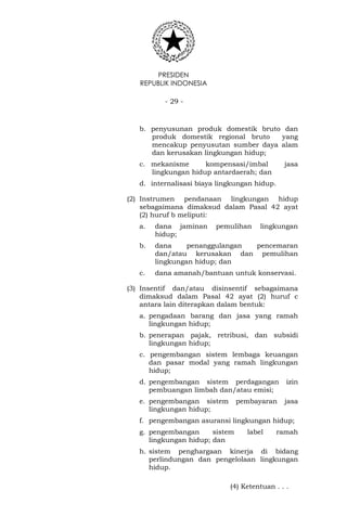 PRESIDEN
REPUBLIK INDONESIA
- 29 -
b. penyusunan produk domestik bruto dan
produk domestik regional bruto yang
mencakup penyusutan sumber daya alam
dan kerusakan lingkungan hidup;
c. mekanisme kompensasi/imbal jasa
lingkungan hidup antardaerah; dan
d. internalisasi biaya lingkungan hidup.
(2) Instrumen pendanaan lingkungan hidup
sebagaimana dimaksud dalam Pasal 42 ayat
(2) huruf b meliputi:
a. dana jaminan pemulihan lingkungan
hidup;
b. dana penanggulangan pencemaran
dan/atau kerusakan dan pemulihan
lingkungan hidup; dan
c. dana amanah/bantuan untuk konservasi.
(3) Insentif dan/atau disinsentif sebagaimana
dimaksud dalam Pasal 42 ayat (2) huruf c
antara lain diterapkan dalam bentuk:
a. pengadaan barang dan jasa yang ramah
lingkungan hidup;
b. penerapan pajak, retribusi, dan subsidi
lingkungan hidup;
c. pengembangan sistem lembaga keuangan
dan pasar modal yang ramah lingkungan
hidup;
d. pengembangan sistem perdagangan izin
pembuangan limbah dan/atau emisi;
e. pengembangan sistem pembayaran jasa
lingkungan hidup;
f. pengembangan asuransi lingkungan hidup;
g. pengembangan sistem label ramah
lingkungan hidup; dan
h. sistem penghargaan kinerja di bidang
perlindungan dan pengelolaan lingkungan
hidup.
(4) Ketentuan . . .
 