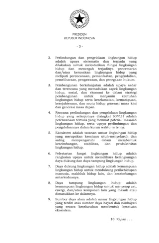PRESIDEN
REPUBLIK INDONESIA
- 3 -
2. Perlindungan dan pengelolaan lingkungan hidup
adalah upaya sistematis dan terpadu yang
dilakukan untuk melestarikan fungsi lingkungan
hidup dan mencegah terjadinya pencemaran
dan/atau kerusakan lingkungan hidup yang
meliputi perencanaan, pemanfaatan, pengendalian,
pemeliharaan, pengawasan, dan penegakan hukum.
3. Pembangunan berkelanjutan adalah upaya sadar
dan terencana yang memadukan aspek lingkungan
hidup, sosial, dan ekonomi ke dalam strategi
pembangunan untuk menjamin keutuhan
lingkungan hidup serta keselamatan, kemampuan,
kesejahteraan, dan mutu hidup generasi masa kini
dan generasi masa depan.
4. Rencana perlindungan dan pengelolaan lingkungan
hidup yang selanjutnya disingkat RPPLH adalah
perencanaan tertulis yang memuat potensi, masalah
lingkungan hidup, serta upaya perlindungan dan
pengelolaannya dalam kurun waktu tertentu.
5. Ekosistem adalah tatanan unsur lingkungan hidup
yang merupakan kesatuan utuh-menyeluruh dan
saling mempengaruhi dalam membentuk
keseimbangan, stabilitas, dan produktivitas
lingkungan hidup.
6. Pelestarian fungsi lingkungan hidup adalah
rangkaian upaya untuk memelihara kelangsungan
daya dukung dan daya tampung lingkungan hidup.
7. Daya dukung lingkungan hidup adalah kemampuan
lingkungan hidup untuk mendukung perikehidupan
manusia, makhluk hidup lain, dan keseimbangan
antarkeduanya.
8. Daya tampung lingkungan hidup adalah
kemampuan lingkungan hidup untuk menyerap zat,
energi, dan/atau komponen lain yang masuk atau
dimasukkan ke dalamnya.
9. Sumber daya alam adalah unsur lingkungan hidup
yang terdiri atas sumber daya hayati dan nonhayati
yang secara keseluruhan membentuk kesatuan
ekosistem.
10. Kajian . . .
 