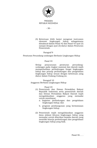 PRESIDEN
REPUBLIK INDONESIA
- 30 -
(4) Ketentuan lebih lanjut mengenai instrumen
ekonomi lingkungan hidup sebagaimana
dimaksud dalam Pasal 42 dan Pasal 43 ayat (1)
sampai dengan ayat (3) diatur dalam Peraturan
Pemerintah.
Paragraf 9
Peraturan Perundang-undangan Berbasis Lingkungan Hidup
Pasal 44
Setiap penyusunan peraturan perundang-
undangan pada tingkat nasional dan daerah wajib
memperhatikan perlindungan fungsi lingkungan
hidup dan prinsip perlindungan dan pengelolaan
lingkungan hidup sesuai dengan ketentuan yang
diatur dalam Undang-Undang ini.
Paragraf 10
Anggaran Berbasis Lingkungan Hidup
Pasal 45
(1) Pemerintah dan Dewan Perwakilan Rakyat
Republik Indonesia serta pemerintah daerah
dan Dewan Perwakilan Rakyat Daerah wajib
mengalokasikan anggaran yang memadai
untuk membiayai:
a. kegiatan perlindungan dan pengelolaan
lingkungan hidup; dan
b. program pembangunan yang berwawasan
lingkungan hidup.
(2) Pemerintah wajib mengalokasikan anggaran
dana alokasi khusus lingkungan hidup yang
memadai untuk diberikan kepada daerah yang
memiliki kinerja perlindungan dan pengelolaan
lingkungan hidup yang baik.
Pasal 46 . . .
 