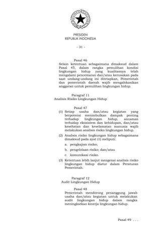 PRESIDEN
REPUBLIK INDONESIA
- 31 -
Pasal 46
Selain ketentuan sebagaimana dimaksud dalam
Pasal 45, dalam rangka pemulihan kondisi
lingkungan hidup yang kualitasnya telah
mengalami pencemaran dan/atau kerusakan pada
saat undang-undang ini ditetapkan, Pemerintah
dan pemerintah daerah wajib mengalokasikan
anggaran untuk pemulihan lingkungan hidup.
Paragraf 11
Analisis Risiko Lingkungan Hidup
Pasal 47
(1) Setiap usaha dan/atau kegiatan yang
berpotensi menimbulkan dampak penting
terhadap lingkungan hidup, ancaman
terhadap ekosistem dan kehidupan, dan/atau
kesehatan dan keselamatan manusia wajib
melakukan analisis risiko lingkungan hidup.
(2) Analisis risiko lingkungan hidup sebagaimana
dimaksud pada ayat (1) meliputi:
a. pengkajian risiko;
b. pengelolaan risiko; dan/atau
c. komunikasi risiko.
(3) Ketentuan lebih lanjut mengenai analisis risiko
lingkungan hidup diatur dalam Peraturan
Pemerintah.
Paragraf 12
Audit Lingkungan Hidup
Pasal 48
Pemerintah mendorong penanggung jawab
usaha dan/atau kegiatan untuk melakukan
audit lingkungan hidup dalam rangka
meningkatkan kinerja lingkungan hidup.
Pasal 49 . . .
 