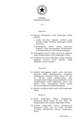 PRESIDEN
REPUBLIK INDONESIA
- 32 -
Pasal 49
(1) Menteri mewajibkan audit lingkungan hidup
kepada:
a. usaha dan/atau kegiatan tertentu yang
berisiko tinggi terhadap lingkungan hidup;
dan/atau
b. penanggung jawab usaha dan/atau
kegiatan yang menunjukkan ketidaktaatan
terhadap peraturan perundang-undangan.
(2) Penanggung jawab usaha dan/atau kegiatan
wajib melaksanakan audit lingkungan hidup.
(3) Pelaksanaan audit lingkungan hidup terhadap
kegiatan tertentu yang berisiko tinggi
dilakukan secara berkala.
Pasal 50
(1) Apabila penanggung jawab usaha dan/atau
kegiatan tidak melaksanakan kewajiban
sebagaimana dimaksud dalam Pasal 49 ayat
(1), Menteri dapat melaksanakan atau
menugasi pihak ketiga yang independen untuk
melaksanakan audit lingkungan hidup atas
beban biaya penanggung jawab usaha
dan/atau kegiatan yang bersangkutan.
(2) Menteri mengumumkan hasil audit lingkungan
hidup.
Pasal 51
(1) Audit lingkungan hidup sebagaimana
dimaksud dalam Pasal 48 dan Pasal 49
dilaksanakan oleh auditor lingkungan hidup.
(2) Auditor lingkungan hidup sebagaimana
dimaksud pada ayat (1) wajib memiliki
sertifikat kompetensi auditor lingkungan
hidup.
(3) Kriteria . . .
 