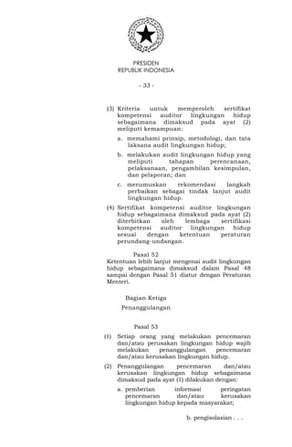 PRESIDEN
REPUBLIK INDONESIA
- 33 -
(3) Kriteria untuk memperoleh sertifikat
kompetensi auditor lingkungan hidup
sebagaimana dimaksud pada ayat (2)
meliputi kemampuan:
a. memahami prinsip, metodologi, dan tata
laksana audit lingkungan hidup;
b. melakukan audit lingkungan hidup yang
meliputi tahapan perencanaan,
pelaksanaan, pengambilan kesimpulan,
dan pelaporan; dan
c. merumuskan rekomendasi langkah
perbaikan sebagai tindak lanjut audit
lingkungan hidup.
(4) Sertifikat kompetensi auditor lingkungan
hidup sebagaimana dimaksud pada ayat (2)
diterbitkan oleh lembaga sertifikasi
kompetensi auditor lingkungan hidup
sesuai dengan ketentuan peraturan
perundang-undangan.
Pasal 52
Ketentuan lebih lanjut mengenai audit lingkungan
hidup sebagaimana dimaksud dalam Pasal 48
sampai dengan Pasal 51 diatur dengan Peraturan
Menteri.
Bagian Ketiga
Penanggulangan
Pasal 53
(1) Setiap orang yang melakukan pencemaran
dan/atau perusakan lingkungan hidup wajib
melakukan penanggulangan pencemaran
dan/atau kerusakan lingkungan hidup.
(2) Penanggulangan pencemaran dan/atau
kerusakan lingkungan hidup sebagaimana
dimaksud pada ayat (1) dilakukan dengan:
a. pemberian informasi peringatan
pencemaran dan/atau kerusakan
lingkungan hidup kepada masyarakat;
b. pengisolasian . . .
 