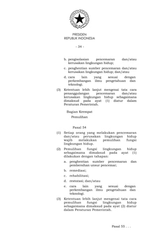 PRESIDEN
REPUBLIK INDONESIA
- 34 -
b. pengisolasian pencemaran dan/atau
kerusakan lingkungan hidup;
c. penghentian sumber pencemaran dan/atau
kerusakan lingkungan hidup; dan/atau
d. cara lain yang sesuai dengan
perkembangan ilmu pengetahuan dan
teknologi.
(3) Ketentuan lebih lanjut mengenai tata cara
penanggulangan pencemaran dan/atau
kerusakan lingkungan hidup sebagaimana
dimaksud pada ayat (1) diatur dalam
Peraturan Pemerintah.
Bagian Keempat
Pemulihan
Pasal 54
(1) Setiap orang yang melakukan pencemaran
dan/atau perusakan lingkungan hidup
wajib melakukan pemulihan fungsi
lingkungan hidup.
(2) Pemulihan fungsi lingkungan hidup
sebagaimana dimaksud pada ayat (1)
dilakukan dengan tahapan:
a. penghentian sumber pencemaran dan
pembersihan unsur pencemar;
b. remediasi;
c. rehabilitasi;
d. restorasi; dan/atau
e. cara lain yang sesuai dengan
perkembangan ilmu pengetahuan dan
teknologi.
(3) Ketentuan lebih lanjut mengenai tata cara
pemulihan fungsi lingkungan hidup
sebagaimana dimaksud pada ayat (2) diatur
dalam Peraturan Pemerintah.
Pasal 55 . . .
 