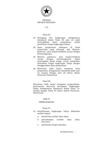 PRESIDEN
REPUBLIK INDONESIA
- 35 -
Pasal 55
(1) Pemegang izin lingkungan sebagaimana
dimaksud dalam Pasal 36 ayat (1) wajib
menyediakan dana penjaminan untuk
pemulihan fungsi lingkungan hidup.
(2) Dana penjaminan disimpan di bank
pemerintah yang ditunjuk oleh Menteri,
gubernur, atau bupati/walikota sesuai dengan
kewenangannya.
(3) Menteri, gubernur, atau bupati/walikota
sesuai dengan kewenangannya dapat
menetapkan pihak ketiga untuk melakukan
pemulihan fungsi lingkungan hidup dengan
menggunakan dana penjaminan.
(4) Ketentuan lebih lanjut mengenai dana
penjaminan sebagaimana dimaksud pada ayat
(1) sampai dengan ayat (3) diatur dalam
Peraturan Pemerintah.
Pasal 56
Ketentuan lebih lanjut mengenai pengendalian
pencemaran dan/atau kerusakan lingkungan
hidup sebagaimana dimaksud dalam Pasal 13
sampai dengan Pasal 55 diatur dalam Peraturan
Pemerintah.
BAB VI
PEMELIHARAAN
Pasal 57
(1) Pemeliharaan lingkungan hidup dilakukan
melalui upaya:
a. konservasi sumber daya alam;
b. pencadangan sumber daya alam;
dan/atau
c. pelestarian fungsi atmosfer.
(2) Konservasi . . .
 