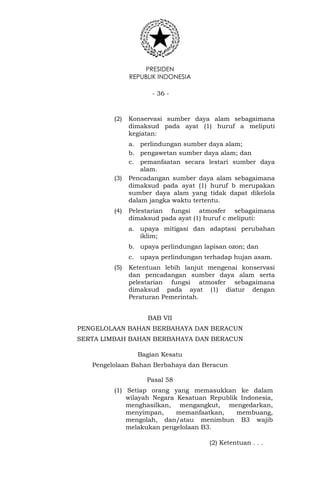PRESIDEN
REPUBLIK INDONESIA
- 36 -
(2) Konservasi sumber daya alam sebagaimana
dimaksud pada ayat (1) huruf a meliputi
kegiatan:
a. perlindungan sumber daya alam;
b. pengawetan sumber daya alam; dan
c. pemanfaatan secara lestari sumber daya
alam.
(3) Pencadangan sumber daya alam sebagaimana
dimaksud pada ayat (1) huruf b merupakan
sumber daya alam yang tidak dapat dikelola
dalam jangka waktu tertentu.
(4) Pelestarian fungsi atmosfer sebagaimana
dimaksud pada ayat (1) huruf c meliputi:
a. upaya mitigasi dan adaptasi perubahan
iklim;
b. upaya perlindungan lapisan ozon; dan
c. upaya perlindungan terhadap hujan asam.
(5) Ketentuan lebih lanjut mengenai konservasi
dan pencadangan sumber daya alam serta
pelestarian fungsi atmosfer sebagaimana
dimaksud pada ayat (1) diatur dengan
Peraturan Pemerintah.
BAB VII
PENGELOLAAN BAHAN BERBAHAYA DAN BERACUN
SERTA LIMBAH BAHAN BERBAHAYA DAN BERACUN
Bagian Kesatu
Pengelolaan Bahan Berbahaya dan Beracun
Pasal 58
(1) Setiap orang yang memasukkan ke dalam
wilayah Negara Kesatuan Republik Indonesia,
menghasilkan, mengangkut, mengedarkan,
menyimpan, memanfaatkan, membuang,
mengolah, dan/atau menimbun B3 wajib
melakukan pengelolaan B3.
(2) Ketentuan . . .
 