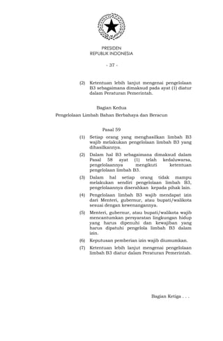 PRESIDEN
REPUBLIK INDONESIA
- 37 -
(2) Ketentuan lebih lanjut mengenai pengelolaan
B3 sebagaimana dimaksud pada ayat (1) diatur
dalam Peraturan Pemerintah.
Bagian Kedua
Pengelolaan Limbah Bahan Berbahaya dan Beracun
Pasal 59
(1) Setiap orang yang menghasilkan limbah B3
wajib melakukan pengelolaan limbah B3 yang
dihasilkannya.
(2) Dalam hal B3 sebagaimana dimaksud dalam
Pasal 58 ayat (1) telah kedaluwarsa,
pengelolaannya mengikuti ketentuan
pengelolaan limbah B3.
(3) Dalam hal setiap orang tidak mampu
melakukan sendiri pengelolaan limbah B3,
pengelolaannya diserahkan kepada pihak lain.
(4) Pengelolaan limbah B3 wajib mendapat izin
dari Menteri, gubernur, atau bupati/walikota
sesuai dengan kewenangannya.
(5) Menteri, gubernur, atau bupati/walikota wajib
mencantumkan persyaratan lingkungan hidup
yang harus dipenuhi dan kewajiban yang
harus dipatuhi pengelola limbah B3 dalam
izin.
(6) Keputusan pemberian izin wajib diumumkan.
(7) Ketentuan lebih lanjut mengenai pengelolaan
limbah B3 diatur dalam Peraturan Pemerintah.
Bagian Ketiga . . .
 