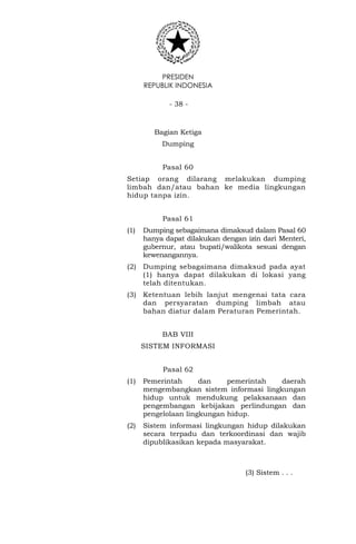 PRESIDEN
REPUBLIK INDONESIA
- 38 -
Bagian Ketiga
Dumping
Pasal 60
Setiap orang dilarang melakukan dumping
limbah dan/atau bahan ke media lingkungan
hidup tanpa izin.
Pasal 61
(1) Dumping sebagaimana dimaksud dalam Pasal 60
hanya dapat dilakukan dengan izin dari Menteri,
gubernur, atau bupati/walikota sesuai dengan
kewenangannya.
(2) Dumping sebagaimana dimaksud pada ayat
(1) hanya dapat dilakukan di lokasi yang
telah ditentukan.
(3) Ketentuan lebih lanjut mengenai tata cara
dan persyaratan dumping limbah atau
bahan diatur dalam Peraturan Pemerintah.
BAB VIII
SISTEM INFORMASI
Pasal 62
(1) Pemerintah dan pemerintah daerah
mengembangkan sistem informasi lingkungan
hidup untuk mendukung pelaksanaan dan
pengembangan kebijakan perlindungan dan
pengelolaan lingkungan hidup.
(2) Sistem informasi lingkungan hidup dilakukan
secara terpadu dan terkoordinasi dan wajib
dipublikasikan kepada masyarakat.
(3) Sistem . . .
 