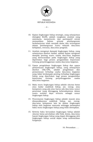 PRESIDEN
REPUBLIK INDONESIA
- 4 -
10. Kajian lingkungan hidup strategis, yang selanjutnya
disingkat KLHS, adalah rangkaian analisis yang
sistematis, menyeluruh, dan partisipatif untuk
memastikan bahwa prinsip pembangunan
berkelanjutan telah menjadi dasar dan terintegrasi
dalam pembangunan suatu wilayah dan/atau
kebijakan, rencana, dan/atau program.
11. Analisis mengenai dampak lingkungan hidup, yang
selanjutnya disebut Amdal, adalah kajian mengenai
dampak penting suatu usaha dan/atau kegiatan
yang direncanakan pada lingkungan hidup yang
diperlukan bagi proses pengambilan keputusan
tentang penyelenggaraan usaha dan/atau kegiatan.
12. Upaya pengelolaan lingkungan hidup dan upaya
pemantauan lingkungan hidup, yang selanjutnya
disebut UKL-UPL, adalah pengelolaan dan
pemantauan terhadap usaha dan/atau kegiatan
yang tidak berdampak penting terhadap lingkungan
hidup yang diperlukan bagi proses pengambilan
keputusan tentang penyelenggaraan usaha
dan/atau kegiatan.
13. Baku mutu lingkungan hidup adalah ukuran batas
atau kadar makhluk hidup, zat, energi, atau
komponen yang ada atau harus ada dan/atau unsur
pencemar yang ditenggang keberadaannya dalam
suatu sumber daya tertentu sebagai unsur
lingkungan hidup.
14. Pencemaran lingkungan hidup adalah masuk atau
dimasukkannya makhluk hidup, zat, energi,
dan/atau komponen lain ke dalam lingkungan
hidup oleh kegiatan manusia sehingga melampaui
baku mutu lingkungan hidup yang telah ditetapkan.
15. Kriteria baku kerusakan lingkungan hidup adalah
ukuran batas perubahan sifat fisik, kimia, dan/atau
hayati lingkungan hidup yang dapat ditenggang oleh
lingkungan hidup untuk dapat tetap melestarikan
fungsinya.
16. Perusakan . . .
 