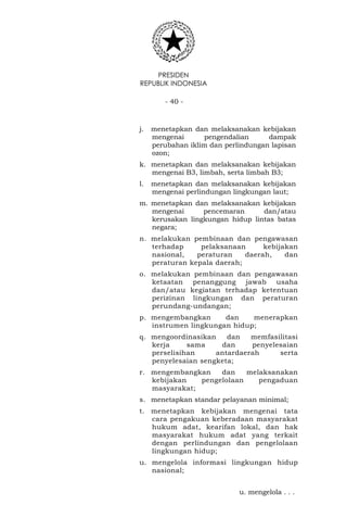 PRESIDEN
REPUBLIK INDONESIA
- 40 -
j. menetapkan dan melaksanakan kebijakan
mengenai pengendalian dampak
perubahan iklim dan perlindungan lapisan
ozon;
k. menetapkan dan melaksanakan kebijakan
mengenai B3, limbah, serta limbah B3;
l. menetapkan dan melaksanakan kebijakan
mengenai perlindungan lingkungan laut;
m. menetapkan dan melaksanakan kebijakan
mengenai pencemaran dan/atau
kerusakan lingkungan hidup lintas batas
negara;
n. melakukan pembinaan dan pengawasan
terhadap pelaksanaan kebijakan
nasional, peraturan daerah, dan
peraturan kepala daerah;
o. melakukan pembinaan dan pengawasan
ketaatan penanggung jawab usaha
dan/atau kegiatan terhadap ketentuan
perizinan lingkungan dan peraturan
perundang-undangan;
p. mengembangkan dan menerapkan
instrumen lingkungan hidup;
q. mengoordinasikan dan memfasilitasi
kerja sama dan penyelesaian
perselisihan antardaerah serta
penyelesaian sengketa;
r. mengembangkan dan melaksanakan
kebijakan pengelolaan pengaduan
masyarakat;
s. menetapkan standar pelayanan minimal;
t. menetapkan kebijakan mengenai tata
cara pengakuan keberadaan masyarakat
hukum adat, kearifan lokal, dan hak
masyarakat hukum adat yang terkait
dengan perlindungan dan pengelolaan
lingkungan hidup;
u. mengelola informasi lingkungan hidup
nasional;
u. mengelola . . .
 