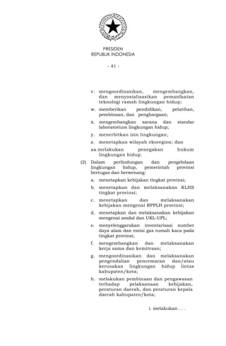 PRESIDEN
REPUBLIK INDONESIA
- 41 -
v. mengoordinasikan, mengembangkan,
dan menyosialisasikan pemanfaatan
teknologi ramah lingkungan hidup;
w. memberikan pendidikan, pelatihan,
pembinaan, dan penghargaan;
x. mengembangkan sarana dan standar
laboratorium lingkungan hidup;
y. menerbitkan izin lingkungan;
z. menetapkan wilayah ekoregion; dan
aa.melakukan penegakan hukum
lingkungan hidup.
(2) Dalam perlindungan dan pengelolaan
lingkungan hidup, pemerintah provinsi
bertugas dan berwenang:
a. menetapkan kebijakan tingkat provinsi;
b. menetapkan dan melaksanakan KLHS
tingkat provinsi;
c. menetapkan dan melaksanakan
kebijakan mengenai RPPLH provinsi;
d. menetapkan dan melaksanakan kebijakan
mengenai amdal dan UKL-UPL;
e. menyelenggarakan inventarisasi sumber
daya alam dan emisi gas rumah kaca pada
tingkat provinsi;
f. mengembangkan dan melaksanakan
kerja sama dan kemitraan;
g. mengoordinasikan dan melaksanakan
pengendalian pencemaran dan/atau
kerusakan lingkungan hidup lintas
kabupaten/kota;
h. melakukan pembinaan dan pengawasan
terhadap pelaksanaan kebijakan,
peraturan daerah, dan peraturan kepala
daerah kabupaten/kota;
i. melakukan . . .
 