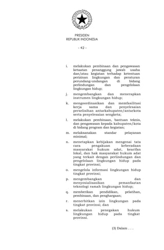 PRESIDEN
REPUBLIK INDONESIA
- 42 -
i. melakukan pembinaan dan pengawasan
ketaatan penanggung jawab usaha
dan/atau kegiatan terhadap ketentuan
perizinan lingkungan dan peraturan
perundang-undangan di bidang
perlindungan dan pengelolaan
lingkungan hidup;
j. mengembangkan dan menerapkan
instrumen lingkungan hidup;
k. mengoordinasikan dan memfasilitasi
kerja sama dan penyelesaian
perselisihan antarkabupaten/antarkota
serta penyelesaian sengketa;
l. melakukan pembinaan, bantuan teknis,
dan pengawasan kepada kabupaten/kota
di bidang program dan kegiatan;
m. melaksanakan standar pelayanan
minimal;
n. menetapkan kebijakan mengenai tata
cara pengakuan keberadaan
masyarakat hukum adat, kearifan
lokal, dan hak masyarakat hukum adat
yang terkait dengan perlindungan dan
pengelolaan lingkungan hidup pada
tingkat provinsi;
o. mengelola informasi lingkungan hidup
tingkat provinsi;
p. mengembangkan dan
menyosialisasikan pemanfaatan
teknologi ramah lingkungan hidup;
q. memberikan pendidikan, pelatihan,
pembinaan, dan penghargaan;
r. menerbitkan izin lingkungan pada
tingkat provinsi; dan
s. melakukan penegakan hukum
lingkungan hidup pada tingkat
provinsi.
(3) Dalam . . .
 