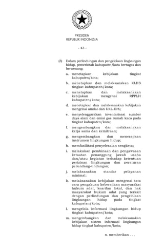 PRESIDEN
REPUBLIK INDONESIA
- 43 -
(3) Dalam perlindungan dan pengelolaan lingkungan
hidup, pemerintah kabupaten/kota bertugas dan
berwenang:
a. menetapkan kebijakan tingkat
kabupaten/kota;
b. menetapkan dan melaksanakan KLHS
tingkat kabupaten/kota;
c. menetapkan dan melaksanakan
kebijakan mengenai RPPLH
kabupaten/kota;
d. menetapkan dan melaksanakan kebijakan
mengenai amdal dan UKL-UPL;
e. menyelenggarakan inventarisasi sumber
daya alam dan emisi gas rumah kaca pada
tingkat kabupaten/kota;
f. mengembangkan dan melaksanakan
kerja sama dan kemitraan;
g. mengembangkan dan menerapkan
instrumen lingkungan hidup;
h. memfasilitasi penyelesaian sengketa;
i. melakukan pembinaan dan pengawasan
ketaatan penanggung jawab usaha
dan/atau kegiatan terhadap ketentuan
perizinan lingkungan dan peraturan
perundang-undangan;
j. melaksanakan standar pelayanan
minimal;
k. melaksanakan kebijakan mengenai tata
cara pengakuan keberadaan masyarakat
hukum adat, kearifan lokal, dan hak
masyarakat hukum adat yang terkait
dengan perlindungan dan pengelolaan
lingkungan hidup pada tingkat
kabupaten/kota;
l. mengelola informasi lingkungan hidup
tingkat kabupaten/kota;
m. mengembangkan dan melaksanakan
kebijakan sistem informasi lingkungan
hidup tingkat kabupaten/kota;
n. memberikan . . .
 