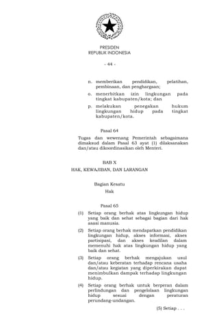 PRESIDEN
REPUBLIK INDONESIA
- 44 -
n. memberikan pendidikan, pelatihan,
pembinaan, dan penghargaan;
o. menerbitkan izin lingkungan pada
tingkat kabupaten/kota; dan
p. melakukan penegakan hukum
lingkungan hidup pada tingkat
kabupaten/kota.
Pasal 64
Tugas dan wewenang Pemerintah sebagaimana
dimaksud dalam Pasal 63 ayat (1) dilaksanakan
dan/atau dikoordinasikan oleh Menteri.
BAB X
HAK, KEWAJIBAN, DAN LARANGAN
Bagian Kesatu
Hak
Pasal 65
(1) Setiap orang berhak atas lingkungan hidup
yang baik dan sehat sebagai bagian dari hak
asasi manusia.
(2) Setiap orang berhak mendapatkan pendidikan
lingkungan hidup, akses informasi, akses
partisipasi, dan akses keadilan dalam
memenuhi hak atas lingkungan hidup yang
baik dan sehat.
(3) Setiap orang berhak mengajukan usul
dan/atau keberatan terhadap rencana usaha
dan/atau kegiatan yang diperkirakan dapat
menimbulkan dampak terhadap lingkungan
hidup.
(4) Setiap orang berhak untuk berperan dalam
perlindungan dan pengelolaan lingkungan
hidup sesuai dengan peraturan
perundang-undangan.
(5) Setiap . . .
 