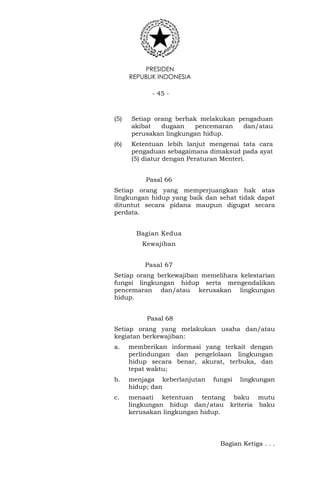 PRESIDEN
REPUBLIK INDONESIA
- 45 -
(5) Setiap orang berhak melakukan pengaduan
akibat dugaan pencemaran dan/atau
perusakan lingkungan hidup.
(6) Ketentuan lebih lanjut mengenai tata cara
pengaduan sebagaimana dimaksud pada ayat
(5) diatur dengan Peraturan Menteri.
Pasal 66
Setiap orang yang memperjuangkan hak atas
lingkungan hidup yang baik dan sehat tidak dapat
dituntut secara pidana maupun digugat secara
perdata.
Bagian Kedua
Kewajiban
Pasal 67
Setiap orang berkewajiban memelihara kelestarian
fungsi lingkungan hidup serta mengendalikan
pencemaran dan/atau kerusakan lingkungan
hidup.
Pasal 68
Setiap orang yang melakukan usaha dan/atau
kegiatan berkewajiban:
a. memberikan informasi yang terkait dengan
perlindungan dan pengelolaan lingkungan
hidup secara benar, akurat, terbuka, dan
tepat waktu;
b. menjaga keberlanjutan fungsi lingkungan
hidup; dan
c. menaati ketentuan tentang baku mutu
lingkungan hidup dan/atau kriteria baku
kerusakan lingkungan hidup.
Bagian Ketiga . . .
 