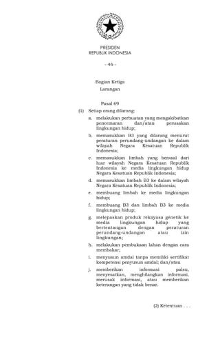 PRESIDEN
REPUBLIK INDONESIA
- 46 -
Bagian Ketiga
Larangan
Pasal 69
(1) Setiap orang dilarang:
a. melakukan perbuatan yang mengakibatkan
pencemaran dan/atau perusakan
lingkungan hidup;
b. memasukkan B3 yang dilarang menurut
peraturan perundang-undangan ke dalam
wilayah Negara Kesatuan Republik
Indonesia;
c. memasukkan limbah yang berasal dari
luar wilayah Negara Kesatuan Republik
Indonesia ke media lingkungan hidup
Negara Kesatuan Republik Indonesia;
d. memasukkan limbah B3 ke dalam wilayah
Negara Kesatuan Republik Indonesia;
e. membuang limbah ke media lingkungan
hidup;
f. membuang B3 dan limbah B3 ke media
lingkungan hidup;
g. melepaskan produk rekayasa genetik ke
media lingkungan hidup yang
bertentangan dengan peraturan
perundang-undangan atau izin
lingkungan;
h. melakukan pembukaan lahan dengan cara
membakar;
i. menyusun amdal tanpa memiliki sertifikat
kompetensi penyusun amdal; dan/atau
j. memberikan informasi palsu,
menyesatkan, menghilangkan informasi,
merusak informasi, atau memberikan
keterangan yang tidak benar.
(2) Ketentuan . . .
 