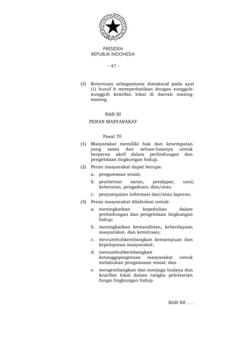 PRESIDEN
REPUBLIK INDONESIA
- 47 -
(2) Ketentuan sebagaimana dimaksud pada ayat
(1) huruf h memperhatikan dengan sungguh-
sungguh kearifan lokal di daerah masing-
masing.
BAB XI
PERAN MASYARAKAT
Pasal 70
(1) Masyarakat memiliki hak dan kesempatan
yang sama dan seluas-luasnya untuk
berperan aktif dalam perlindungan dan
pengelolaan lingkungan hidup.
(2) Peran masyarakat dapat berupa:
a. pengawasan sosial;
b. pemberian saran, pendapat, usul,
keberatan, pengaduan; dan/atau
c. penyampaian informasi dan/atau laporan.
(3) Peran masyarakat dilakukan untuk:
a. meningkatkan kepedulian dalam
perlindungan dan pengelolaan lingkungan
hidup;
b. meningkatkan kemandirian, keberdayaan
masyarakat, dan kemitraan;
c. menumbuhkembangkan kemampuan dan
kepeloporan masyarakat;
d. menumbuhkembangkan
ketanggapsegeraan masyarakat untuk
melakukan pengawasan sosial; dan
e. mengembangkan dan menjaga budaya dan
kearifan lokal dalam rangka pelestarian
fungsi lingkungan hidup.
BAB XII . . .
 