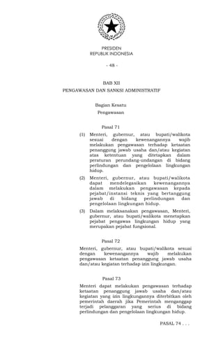 PRESIDEN
REPUBLIK INDONESIA
- 48 -
BAB XII
PENGAWASAN DAN SANKSI ADMINISTRATIF
Bagian Kesatu
Pengawasan
Pasal 71
(1) Menteri, gubernur, atau bupati/walikota
sesuai dengan kewenangannya wajib
melakukan pengawasan terhadap ketaatan
penanggung jawab usaha dan/atau kegiatan
atas ketentuan yang ditetapkan dalam
peraturan perundang-undangan di bidang
perlindungan dan pengelolaan lingkungan
hidup.
(2) Menteri, gubernur, atau bupati/walikota
dapat mendelegasikan kewenangannya
dalam melakukan pengawasan kepada
pejabat/instansi teknis yang bertanggung
jawab di bidang perlindungan dan
pengelolaan lingkungan hidup.
(3) Dalam melaksanakan pengawasan, Menteri,
gubernur, atau bupati/walikota menetapkan
pejabat pengawas lingkungan hidup yang
merupakan pejabat fungsional.
Pasal 72
Menteri, gubernur, atau bupati/walikota sesuai
dengan kewenangannya wajib melakukan
pengawasan ketaatan penanggung jawab usaha
dan/atau kegiatan terhadap izin lingkungan.
Pasal 73
Menteri dapat melakukan pengawasan terhadap
ketaatan penanggung jawab usaha dan/atau
kegiatan yang izin lingkungannya diterbitkan oleh
pemerintah daerah jika Pemerintah menganggap
terjadi pelanggaran yang serius di bidang
perlindungan dan pengelolaan lingkungan hidup.
PASAL 74 . . .
 