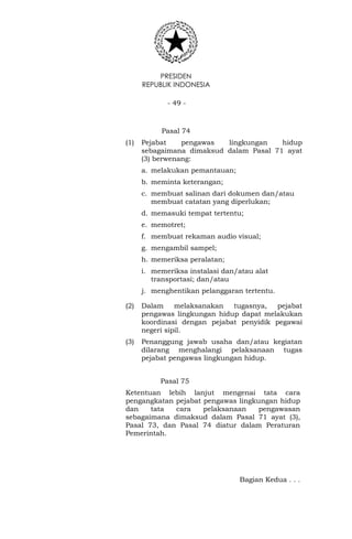 PRESIDEN
REPUBLIK INDONESIA
- 49 -
Pasal 74
(1) Pejabat pengawas lingkungan hidup
sebagaimana dimaksud dalam Pasal 71 ayat
(3) berwenang:
a. melakukan pemantauan;
b. meminta keterangan;
c. membuat salinan dari dokumen dan/atau
membuat catatan yang diperlukan;
d. memasuki tempat tertentu;
e. memotret;
f. membuat rekaman audio visual;
g. mengambil sampel;
h. memeriksa peralatan;
i. memeriksa instalasi dan/atau alat
transportasi; dan/atau
j. menghentikan pelanggaran tertentu.
(2) Dalam melaksanakan tugasnya, pejabat
pengawas lingkungan hidup dapat melakukan
koordinasi dengan pejabat penyidik pegawai
negeri sipil.
(3) Penanggung jawab usaha dan/atau kegiatan
dilarang menghalangi pelaksanaan tugas
pejabat pengawas lingkungan hidup.
Pasal 75
Ketentuan lebih lanjut mengenai tata cara
pengangkatan pejabat pengawas lingkungan hidup
dan tata cara pelaksanaan pengawasan
sebagaimana dimaksud dalam Pasal 71 ayat (3),
Pasal 73, dan Pasal 74 diatur dalam Peraturan
Pemerintah.
Bagian Kedua . . .
 