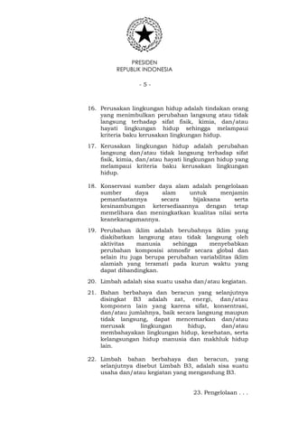 PRESIDEN
REPUBLIK INDONESIA
- 5 -
16. Perusakan lingkungan hidup adalah tindakan orang
yang menimbulkan perubahan langsung atau tidak
langsung terhadap sifat fisik, kimia, dan/atau
hayati lingkungan hidup sehingga melampaui
kriteria baku kerusakan lingkungan hidup.
17. Kerusakan lingkungan hidup adalah perubahan
langsung dan/atau tidak langsung terhadap sifat
fisik, kimia, dan/atau hayati lingkungan hidup yang
melampaui kriteria baku kerusakan lingkungan
hidup.
18. Konservasi sumber daya alam adalah pengelolaan
sumber daya alam untuk menjamin
pemanfaatannya secara bijaksana serta
kesinambungan ketersediaannya dengan tetap
memelihara dan meningkatkan kualitas nilai serta
keanekaragamannya.
19. Perubahan iklim adalah berubahnya iklim yang
diakibatkan langsung atau tidak langsung oleh
aktivitas manusia sehingga menyebabkan
perubahan komposisi atmosfir secara global dan
selain itu juga berupa perubahan variabilitas iklim
alamiah yang teramati pada kurun waktu yang
dapat dibandingkan.
20. Limbah adalah sisa suatu usaha dan/atau kegiatan.
21. Bahan berbahaya dan beracun yang selanjutnya
disingkat B3 adalah zat, energi, dan/atau
komponen lain yang karena sifat, konsentrasi,
dan/atau jumlahnya, baik secara langsung maupun
tidak langsung, dapat mencemarkan dan/atau
merusak lingkungan hidup, dan/atau
membahayakan lingkungan hidup, kesehatan, serta
kelangsungan hidup manusia dan makhluk hidup
lain.
22. Limbah bahan berbahaya dan beracun, yang
selanjutnya disebut Limbah B3, adalah sisa suatu
usaha dan/atau kegiatan yang mengandung B3.
23. Pengelolaan . . .
 