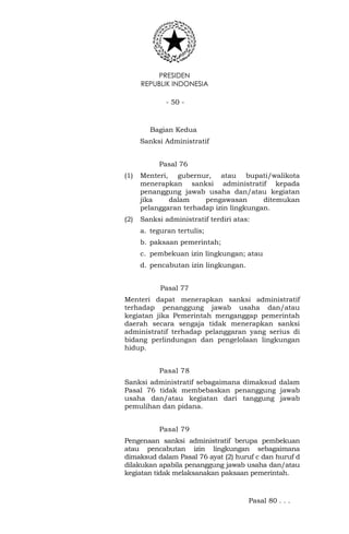 PRESIDEN
REPUBLIK INDONESIA
- 50 -
Bagian Kedua
Sanksi Administratif
Pasal 76
(1) Menteri, gubernur, atau bupati/walikota
menerapkan sanksi administratif kepada
penanggung jawab usaha dan/atau kegiatan
jika dalam pengawasan ditemukan
pelanggaran terhadap izin lingkungan.
(2) Sanksi administratif terdiri atas:
a. teguran tertulis;
b. paksaan pemerintah;
c. pembekuan izin lingkungan; atau
d. pencabutan izin lingkungan.
Pasal 77
Menteri dapat menerapkan sanksi administratif
terhadap penanggung jawab usaha dan/atau
kegiatan jika Pemerintah menganggap pemerintah
daerah secara sengaja tidak menerapkan sanksi
administratif terhadap pelanggaran yang serius di
bidang perlindungan dan pengelolaan lingkungan
hidup.
Pasal 78
Sanksi administratif sebagaimana dimaksud dalam
Pasal 76 tidak membebaskan penanggung jawab
usaha dan/atau kegiatan dari tanggung jawab
pemulihan dan pidana.
Pasal 79
Pengenaan sanksi administratif berupa pembekuan
atau pencabutan izin lingkungan sebagaimana
dimaksud dalam Pasal 76 ayat (2) huruf c dan huruf d
dilakukan apabila penanggung jawab usaha dan/atau
kegiatan tidak melaksanakan paksaan pemerintah.
Pasal 80 . . .
 