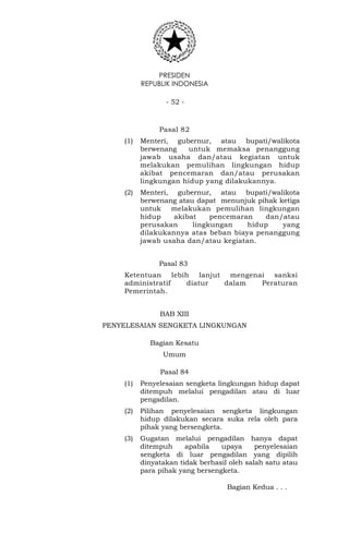 PRESIDEN
REPUBLIK INDONESIA
- 52 -
Pasal 82
(1) Menteri, gubernur, atau bupati/walikota
berwenang untuk memaksa penanggung
jawab usaha dan/atau kegiatan untuk
melakukan pemulihan lingkungan hidup
akibat pencemaran dan/atau perusakan
lingkungan hidup yang dilakukannya.
(2) Menteri, gubernur, atau bupati/walikota
berwenang atau dapat menunjuk pihak ketiga
untuk melakukan pemulihan lingkungan
hidup akibat pencemaran dan/atau
perusakan lingkungan hidup yang
dilakukannya atas beban biaya penanggung
jawab usaha dan/atau kegiatan.
Pasal 83
Ketentuan lebih lanjut mengenai sanksi
administratif diatur dalam Peraturan
Pemerintah.
BAB XIII
PENYELESAIAN SENGKETA LINGKUNGAN
Bagian Kesatu
Umum
Pasal 84
(1) Penyelesaian sengketa lingkungan hidup dapat
ditempuh melalui pengadilan atau di luar
pengadilan.
(2) Pilihan penyelesaian sengketa lingkungan
hidup dilakukan secara suka rela oleh para
pihak yang bersengketa.
(3) Gugatan melalui pengadilan hanya dapat
ditempuh apabila upaya penyelesaian
sengketa di luar pengadilan yang dipilih
dinyatakan tidak berhasil oleh salah satu atau
para pihak yang bersengketa.
Bagian Kedua . . .
 