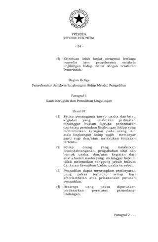 PRESIDEN
REPUBLIK INDONESIA
- 54 -
(3) Ketentuan lebih lanjut mengenai lembaga
penyedia jasa penyelesaian sengketa
lingkungan hidup diatur dengan Peraturan
Pemerintah.
Bagian Ketiga
Penyelesaian Sengketa Lingkungan Hidup Melalui Pengadilan
Paragraf 1
Ganti Kerugian dan Pemulihan Lingkungan
Pasal 87
(1) Setiap penanggung jawab usaha dan/atau
kegiatan yang melakukan perbuatan
melanggar hukum berupa pencemaran
dan/atau perusakan lingkungan hidup yang
menimbulkan kerugian pada orang lain
atau lingkungan hidup wajib membayar
ganti rugi dan/atau melakukan tindakan
tertentu.
(2) Setiap orang yang melakukan
pemindahtanganan, pengubahan sifat dan
bentuk usaha, dan/atau kegiatan dari
suatu badan usaha yang melanggar hukum
tidak melepaskan tanggung jawab hukum
dan/atau kewajiban badan usaha tersebut.
(3) Pengadilan dapat menetapkan pembayaran
uang paksa terhadap setiap hari
keterlambatan atas pelaksanaan putusan
pengadilan.
(4) Besarnya uang paksa diputuskan
berdasarkan peraturan perundang-
undangan.
Paragraf 2 . . .
 
