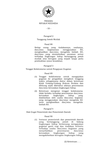 PRESIDEN
REPUBLIK INDONESIA
- 55 -
Paragraf 2
Tanggung Jawab Mutlak
Pasal 88
Setiap orang yang tindakannya, usahanya,
dan/atau kegiatannya menggunakan B3,
menghasilkan dan/atau mengelola limbah B3,
dan/atau yang menimbulkan ancaman serius
terhadap lingkungan hidup bertanggung jawab
mutlak atas kerugian yang terjadi tanpa perlu
pembuktian unsur kesalahan.
Paragraf 3
Tenggat Kedaluwarsa untuk Pengajuan Gugatan
Pasal 89
(1) Tenggat kedaluwarsa untuk mengajukan
gugatan ke pengadilan mengikuti tenggang
waktu sebagaimana diatur dalam ketentuan
Kitab Undang-Undang Hukum Perdata dan
dihitung sejak diketahui adanya pencemaran
dan/atau kerusakan lingkungan hidup.
(2) Ketentuan mengenai tenggat kedaluwarsa
tidak berlaku terhadap pencemaran dan/atau
kerusakan lingkungan hidup yang
diakibatkan oleh usaha dan/atau kegiatan
yang menggunakan dan/atau mengelola B3
serta menghasilkan dan/atau mengelola
limbah B3.
Paragraf 4
Hak Gugat Pemerintah dan Pemerintah Daerah
Pasal 90
(1) Instansi pemerintah dan pemerintah daerah
yang bertanggung jawab di bidang
lingkungan hidup berwenang mengajukan
gugatan ganti rugi dan tindakan tertentu
terhadap usaha dan/atau kegiatan yang
menyebabkan pencemaran dan/atau
kerusakan lingkungan hidup yang
mengakibatkan kerugian lingkungan hidup.
(2) Ketentuan . . .
 