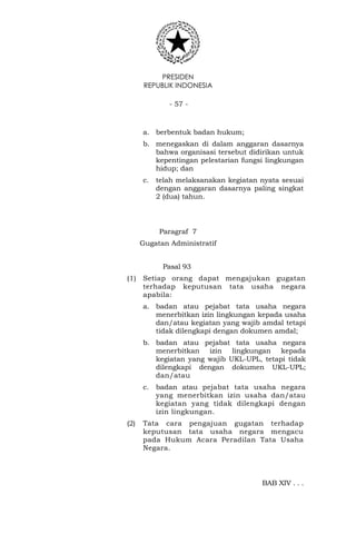 PRESIDEN
REPUBLIK INDONESIA
- 57 -
a. berbentuk badan hukum;
b. menegaskan di dalam anggaran dasarnya
bahwa organisasi tersebut didirikan untuk
kepentingan pelestarian fungsi lingkungan
hidup; dan
c. telah melaksanakan kegiatan nyata sesuai
dengan anggaran dasarnya paling singkat
2 (dua) tahun.
Paragraf 7
Gugatan Administratif
Pasal 93
(1) Setiap orang dapat mengajukan gugatan
terhadap keputusan tata usaha negara
apabila:
a. badan atau pejabat tata usaha negara
menerbitkan izin lingkungan kepada usaha
dan/atau kegiatan yang wajib amdal tetapi
tidak dilengkapi dengan dokumen amdal;
b. badan atau pejabat tata usaha negara
menerbitkan izin lingkungan kepada
kegiatan yang wajib UKL-UPL, tetapi tidak
dilengkapi dengan dokumen UKL-UPL;
dan/atau
c. badan atau pejabat tata usaha negara
yang menerbitkan izin usaha dan/atau
kegiatan yang tidak dilengkapi dengan
izin lingkungan.
(2) Tata cara pengajuan gugatan terhadap
keputusan tata usaha negara mengacu
pada Hukum Acara Peradilan Tata Usaha
Negara.
BAB XIV . . .
 