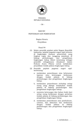 PRESIDEN
REPUBLIK INDONESIA
- 58 -
BAB XIV
PENYIDIKAN DAN PEMBUKTIAN
Bagian Kesatu
Penyidikan
Pasal 94
(1) Selain penyidik pejabat polisi Negara Republik
Indonesia, pejabat pegawai negeri sipil tertentu
di lingkungan instansi pemerintah yang
lingkup tugas dan tanggung jawabnya di
bidang perlindungan dan pengelolaan
lingkungan hidup diberi wewenang sebagai
penyidik sebagaimana dimaksud dalam
Hukum Acara Pidana untuk melakukan
penyidikan tindak pidana lingkungan hidup.
(2) Penyidik pejabat pegawai negeri sipil
berwenang:
a. melakukan pemeriksaan atas kebenaran
laporan atau keterangan berkenaan
dengan tindak pidana di bidang
perlindungan dan pengelolaan lingkungan
hidup;
b. melakukan pemeriksaan terhadap setiap
orang yang diduga melakukan tindak
pidana di bidang perlindungan dan
pengelolaan lingkungan hidup;
c. meminta keterangan dan bahan bukti dari
setiap orang berkenaan dengan peristiwa
tindak pidana di bidang perlindungan dan
pengelolaan lingkungan hidup;
d. melakukan pemeriksaan atas pembukuan,
catatan, dan dokumen lain berkenaan
dengan tindak pidana di bidang
perlindungan dan pengelolaan lingkungan
hidup;
e. melakukan . . .
 
