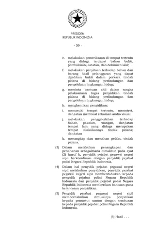 PRESIDEN
REPUBLIK INDONESIA
- 59 -
e. melakukan pemeriksaan di tempat tertentu
yang diduga terdapat bahan bukti,
pembukuan, catatan, dan dokumen lain;
f. melakukan penyitaan terhadap bahan dan
barang hasil pelanggaran yang dapat
dijadikan bukti dalam perkara tindak
pidana di bidang perlindungan dan
pengelolaan lingkungan hidup;
g. meminta bantuan ahli dalam rangka
pelaksanaan tugas penyidikan tindak
pidana di bidang perlindungan dan
pengelolaan lingkungan hidup;
h. menghentikan penyidikan;
i. memasuki tempat tertentu, memotret,
dan/atau membuat rekaman audio visual;
j. melakukan penggeledahan terhadap
badan, pakaian, ruangan, dan/atau
tempat lain yang diduga merupakan
tempat dilakukannya tindak pidana;
dan/atau
k. menangkap dan menahan pelaku tindak
pidana.
(3) Dalam melakukan penangkapan dan
penahanan sebagaimana dimaksud pada ayat
(2) huruf k, penyidik pejabat pegawai negeri
sipil berkoordinasi dengan penyidik pejabat
polisi Negara Republik Indonesia.
(4) Dalam hal penyidik pejabat pegawai negeri
sipil melakukan penyidikan, penyidik pejabat
pegawai negeri sipil memberitahukan kepada
penyidik pejabat polisi Negara Republik
Indonesia dan penyidik pejabat polisi Negara
Republik Indonesia memberikan bantuan guna
kelancaran penyidikan.
(5) Penyidik pejabat pegawai negeri sipil
memberitahukan dimulainya penyidikan
kepada penuntut umum dengan tembusan
kepada penyidik pejabat polisi Negara Republik
Indonesia.
(6) Hasil . . .
 