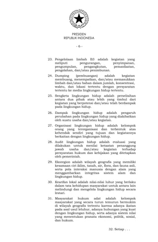 PRESIDEN
REPUBLIK INDONESIA
- 6 -
23. Pengelolaan limbah B3 adalah kegiatan yang
meliputi pengurangan, penyimpanan,
pengumpulan, pengangkutan, pemanfaatan,
pengolahan, dan/atau penimbunan.
24. Dumping (pembuangan) adalah kegiatan
membuang, menempatkan, dan/atau memasukkan
limbah dan/atau bahan dalam jumlah, konsentrasi,
waktu, dan lokasi tertentu dengan persyaratan
tertentu ke media lingkungan hidup tertentu.
25. Sengketa lingkungan hidup adalah perselisihan
antara dua pihak atau lebih yang timbul dari
kegiatan yang berpotensi dan/atau telah berdampak
pada lingkungan hidup.
26. Dampak lingkungan hidup adalah pengaruh
perubahan pada lingkungan hidup yang diakibatkan
oleh suatu usaha dan/atau kegiatan.
27. Organisasi lingkungan hidup adalah kelompok
orang yang terorganisasi dan terbentuk atas
kehendak sendiri yang tujuan dan kegiatannya
berkaitan dengan lingkungan hidup.
28. Audit lingkungan hidup adalah evaluasi yang
dilakukan untuk menilai ketaatan penanggung
jawab usaha dan/atau kegiatan terhadap
persyaratan hukum dan kebijakan yang ditetapkan
oleh pemerintah.
29. Ekoregion adalah wilayah geografis yang memiliki
kesamaan ciri iklim, tanah, air, flora, dan fauna asli,
serta pola interaksi manusia dengan alam yang
menggambarkan integritas sistem alam dan
lingkungan hidup.
30. Kearifan lokal adalah nilai-nilai luhur yang berlaku
dalam tata kehidupan masyarakat untuk antara lain
melindungi dan mengelola lingkungan hidup secara
lestari.
31. Masyarakat hukum adat adalah kelompok
masyarakat yang secara turun temurun bermukim
di wilayah geografis tertentu karena adanya ikatan
pada asal usul leluhur, adanya hubungan yang kuat
dengan lingkungan hidup, serta adanya sistem nilai
yang menentukan pranata ekonomi, politik, sosial,
dan hukum.
32. Setiap . . .
 