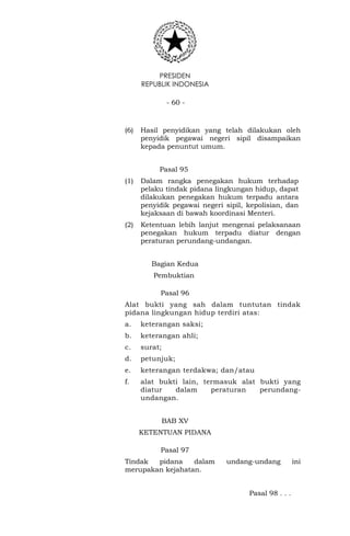 PRESIDEN
REPUBLIK INDONESIA
- 60 -
(6) Hasil penyidikan yang telah dilakukan oleh
penyidik pegawai negeri sipil disampaikan
kepada penuntut umum.
Pasal 95
(1) Dalam rangka penegakan hukum terhadap
pelaku tindak pidana lingkungan hidup, dapat
dilakukan penegakan hukum terpadu antara
penyidik pegawai negeri sipil, kepolisian, dan
kejaksaan di bawah koordinasi Menteri.
(2) Ketentuan lebih lanjut mengenai pelaksanaan
penegakan hukum terpadu diatur dengan
peraturan perundang-undangan.
Bagian Kedua
Pembuktian
Pasal 96
Alat bukti yang sah dalam tuntutan tindak
pidana lingkungan hidup terdiri atas:
a. keterangan saksi;
b. keterangan ahli;
c. surat;
d. petunjuk;
e. keterangan terdakwa; dan/atau
f. alat bukti lain, termasuk alat bukti yang
diatur dalam peraturan perundang-
undangan.
BAB XV
KETENTUAN PIDANA
Pasal 97
Tindak pidana dalam undang-undang ini
merupakan kejahatan.
Pasal 98 . . .
 