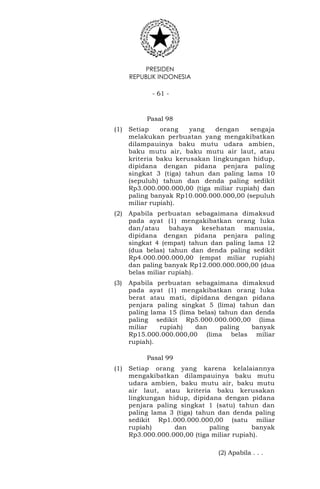 PRESIDEN
REPUBLIK INDONESIA
- 61 -
Pasal 98
(1) Setiap orang yang dengan sengaja
melakukan perbuatan yang mengakibatkan
dilampauinya baku mutu udara ambien,
baku mutu air, baku mutu air laut, atau
kriteria baku kerusakan lingkungan hidup,
dipidana dengan pidana penjara paling
singkat 3 (tiga) tahun dan paling lama 10
(sepuluh) tahun dan denda paling sedikit
Rp3.000.000.000,00 (tiga miliar rupiah) dan
paling banyak Rp10.000.000.000,00 (sepuluh
miliar rupiah).
(2) Apabila perbuatan sebagaimana dimaksud
pada ayat (1) mengakibatkan orang luka
dan/atau bahaya kesehatan manusia,
dipidana dengan pidana penjara paling
singkat 4 (empat) tahun dan paling lama 12
(dua belas) tahun dan denda paling sedikit
Rp4.000.000.000,00 (empat miliar rupiah)
dan paling banyak Rp12.000.000.000,00 (dua
belas miliar rupiah).
(3) Apabila perbuatan sebagaimana dimaksud
pada ayat (1) mengakibatkan orang luka
berat atau mati, dipidana dengan pidana
penjara paling singkat 5 (lima) tahun dan
paling lama 15 (lima belas) tahun dan denda
paling sedikit Rp5.000.000.000,00 (lima
miliar rupiah) dan paling banyak
Rp15.000.000.000,00 (lima belas miliar
rupiah).
Pasal 99
(1) Setiap orang yang karena kelalaiannya
mengakibatkan dilampauinya baku mutu
udara ambien, baku mutu air, baku mutu
air laut, atau kriteria baku kerusakan
lingkungan hidup, dipidana dengan pidana
penjara paling singkat 1 (satu) tahun dan
paling lama 3 (tiga) tahun dan denda paling
sedikit Rp1.000.000.000,00 (satu miliar
rupiah) dan paling banyak
Rp3.000.000.000,00 (tiga miliar rupiah).
(2) Apabila . . .
 