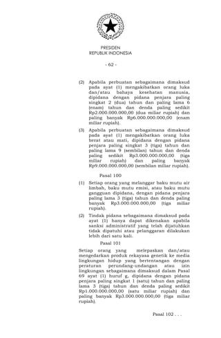 PRESIDEN
REPUBLIK INDONESIA
- 62 -
(2) Apabila perbuatan sebagaimana dimaksud
pada ayat (1) mengakibatkan orang luka
dan/atau bahaya kesehatan manusia,
dipidana dengan pidana penjara paling
singkat 2 (dua) tahun dan paling lama 6
(enam) tahun dan denda paling sedikit
Rp2.000.000.000,00 (dua miliar rupiah) dan
paling banyak Rp6.000.000.000,00 (enam
miliar rupiah).
(3) Apabila perbuatan sebagaimana dimaksud
pada ayat (1) mengakibatkan orang luka
berat atau mati, dipidana dengan pidana
penjara paling singkat 3 (tiga) tahun dan
paling lama 9 (sembilan) tahun dan denda
paling sedikit Rp3.000.000.000,00 (tiga
miliar rupiah) dan paling banyak
Rp9.000.000.000,00 (sembilan miliar rupiah).
Pasal 100
(1) Setiap orang yang melanggar baku mutu air
limbah, baku mutu emisi, atau baku mutu
gangguan dipidana, dengan pidana penjara
paling lama 3 (tiga) tahun dan denda paling
banyak Rp3.000.000.000,00 (tiga miliar
rupiah).
(2) Tindak pidana sebagaimana dimaksud pada
ayat (1) hanya dapat dikenakan apabila
sanksi administratif yang telah dijatuhkan
tidak dipatuhi atau pelanggaran dilakukan
lebih dari satu kali.
Pasal 101
Setiap orang yang melepaskan dan/atau
mengedarkan produk rekayasa genetik ke media
lingkungan hidup yang bertentangan dengan
peraturan perundang-undangan atau izin
lingkungan sebagaimana dimaksud dalam Pasal
69 ayat (1) huruf g, dipidana dengan pidana
penjara paling singkat 1 (satu) tahun dan paling
lama 3 (tiga) tahun dan denda paling sedikit
Rp1.000.000.000,00 (satu miliar rupiah) dan
paling banyak Rp3.000.000.000,00 (tiga miliar
rupiah).
Pasal 102 . . .
 