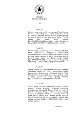 PRESIDEN
REPUBLIK INDONESIA
- 63 -
Pasal 102
Setiap orang yang melakukan pengelolaan limbah
B3 tanpa izin sebagaimana dimaksud dalam Pasal
59 ayat (4), dipidana dengan pidana penjara paling
singkat 1 (satu) tahun dan paling lama 3 (tiga)
tahun dan denda paling sedikit
Rp1.000.000.000,00 (satu miliar rupiah) dan paling
banyak Rp3.000.000.000,00 (tiga miliar rupiah).
Pasal 103
Setiap orang yang menghasilkan limbah B3 dan
tidak melakukan pengelolaan sebagaimana
dimaksud dalam Pasal 59, dipidana dengan pidana
penjara paling singkat 1 (satu) tahun dan paling
lama 3 (tiga) tahun dan denda paling sedikit
Rp1.000.000.000,00 (satu miliar rupiah) dan paling
banyak Rp3.000.000.000,00 (tiga miliar rupiah).
Pasal 104
Setiap orang yang melakukan dumping limbah
dan/atau bahan ke media lingkungan hidup
tanpa izin sebagaimana dimaksud dalam Pasal
60, dipidana dengan pidana penjara paling lama
3 (tiga) tahun dan denda paling banyak
Rp3.000.000.000,00 (tiga miliar rupiah).
Pasal 105
Setiap orang yang memasukkan limbah ke dalam
wilayah Negara Kesatuan Republik Indonesia
sebagaimana dimaksud dalam Pasal 69 ayat (1)
huruf c dipidana dengan pidana penjara paling
singkat 4 (empat) tahun dan paling lama 12
(dua belas) tahun dan denda paling sedikit
Rp4.000.000.000,00 (empat miliar rupiah) dan
paling banyak Rp12.000.000.000,00 (dua belas
miliar rupiah).
Pasal 106 . . .
 