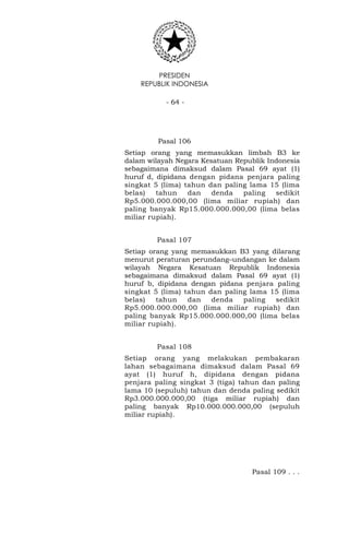 PRESIDEN
REPUBLIK INDONESIA
- 64 -
Pasal 106
Setiap orang yang memasukkan limbah B3 ke
dalam wilayah Negara Kesatuan Republik Indonesia
sebagaimana dimaksud dalam Pasal 69 ayat (1)
huruf d, dipidana dengan pidana penjara paling
singkat 5 (lima) tahun dan paling lama 15 (lima
belas) tahun dan denda paling sedikit
Rp5.000.000.000,00 (lima miliar rupiah) dan
paling banyak Rp15.000.000.000,00 (lima belas
miliar rupiah).
Pasal 107
Setiap orang yang memasukkan B3 yang dilarang
menurut peraturan perundang–undangan ke dalam
wilayah Negara Kesatuan Republik Indonesia
sebagaimana dimaksud dalam Pasal 69 ayat (1)
huruf b, dipidana dengan pidana penjara paling
singkat 5 (lima) tahun dan paling lama 15 (lima
belas) tahun dan denda paling sedikit
Rp5.000.000.000,00 (lima miliar rupiah) dan
paling banyak Rp15.000.000.000,00 (lima belas
miliar rupiah).
Pasal 108
Setiap orang yang melakukan pembakaran
lahan sebagaimana dimaksud dalam Pasal 69
ayat (1) huruf h, dipidana dengan pidana
penjara paling singkat 3 (tiga) tahun dan paling
lama 10 (sepuluh) tahun dan denda paling sedikit
Rp3.000.000.000,00 (tiga miliar rupiah) dan
paling banyak Rp10.000.000.000,00 (sepuluh
miliar rupiah).
Pasal 109 . . .
 