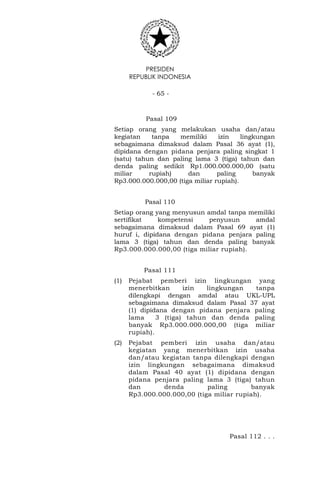 PRESIDEN
REPUBLIK INDONESIA
- 65 -
Pasal 109
Setiap orang yang melakukan usaha dan/atau
kegiatan tanpa memiliki izin lingkungan
sebagaimana dimaksud dalam Pasal 36 ayat (1),
dipidana dengan pidana penjara paling singkat 1
(satu) tahun dan paling lama 3 (tiga) tahun dan
denda paling sedikit Rp1.000.000.000,00 (satu
miliar rupiah) dan paling banyak
Rp3.000.000.000,00 (tiga miliar rupiah).
Pasal 110
Setiap orang yang menyusun amdal tanpa memiliki
sertifikat kompetensi penyusun amdal
sebagaimana dimaksud dalam Pasal 69 ayat (1)
huruf i, dipidana dengan pidana penjara paling
lama 3 (tiga) tahun dan denda paling banyak
Rp3.000.000.000,00 (tiga miliar rupiah).
Pasal 111
(1) Pejabat pemberi izin lingkungan yang
menerbitkan izin lingkungan tanpa
dilengkapi dengan amdal atau UKL-UPL
sebagaimana dimaksud dalam Pasal 37 ayat
(1) dipidana dengan pidana penjara paling
lama 3 (tiga) tahun dan denda paling
banyak Rp3.000.000.000,00 (tiga miliar
rupiah).
(2) Pejabat pemberi izin usaha dan/atau
kegiatan yang menerbitkan izin usaha
dan/atau kegiatan tanpa dilengkapi dengan
izin lingkungan sebagaimana dimaksud
dalam Pasal 40 ayat (1) dipidana dengan
pidana penjara paling lama 3 (tiga) tahun
dan denda paling banyak
Rp3.000.000.000,00 (tiga miliar rupiah).
Pasal 112 . . .
 