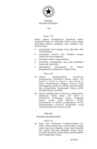 PRESIDEN
REPUBLIK INDONESIA
- 68 -
Pasal 119
Selain pidana sebagaimana dimaksud dalam
Undang-Undang ini, terhadap badan usaha dapat
dikenakan pidana tambahan atau tindakan tata
tertib berupa:
a. perampasan keuntungan yang diperoleh dari
tindak pidana;
b. penutupan seluruh atau sebagian tempat
usaha dan/atau kegiatan;
c. perbaikan akibat tindak pidana;
d. pewajiban mengerjakan apa yang dilalaikan
tanpa hak; dan/atau
e. penempatan perusahaan di bawah
pengampuan paling lama 3 (tiga) tahun.
Pasal 120
(1) Dalam melaksanakan ketentuan
sebagaimana dimaksud dalam Pasal 119
huruf a, huruf b, huruf c, dan huruf d,
jaksa berkoordinasi dengan instansi yang
bertanggung jawab di bidang perlindungan
dan pengelolaan lingkungan hidup untuk
melaksanakan eksekusi.
(2) Dalam melaksanakan ketentuan sebagaimana
dimaksud dalam Pasal 119 huruf e,
Pemerintah berwenang untuk mengelola
badan usaha yang dijatuhi sanksi
penempatan di bawah pengampuan untuk
melaksanakan putusan pengadilan yang
telah berkekuatan hukum tetap.
BAB XVI
KETENTUAN PERALIHAN
Pasal 121
(1) Pada saat berlakunya Undang-Undang ini,
dalam waktu paling lama 2 (dua) tahun, setiap
usaha dan/atau kegiatan yang telah memiliki
izin usaha dan/atau kegiatan tetapi belum
memiliki dokumen amdal wajib menyelesaikan
audit lingkungan hidup.
(2) Pada . . .
 