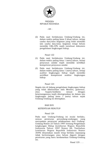 PRESIDEN
REPUBLIK INDONESIA
- 69 -
(2) Pada saat berlakunya Undang-Undang ini,
dalam waktu paling lama 2 (dua) tahun, setiap
usaha dan/atau kegiatan yang telah memiliki
izin usaha dan/atau kegiatan tetapi belum
memiliki UKL-UPL wajib membuat dokumen
pengelolaan lingkungan hidup.
Pasal 122
(1) Pada saat berlakunya Undang-Undang ini,
dalam waktu paling lama 1 (satu) tahun, setiap
penyusun amdal wajib memiliki sertifikat
kompetensi penyusun amdal.
(2) Pada saat berlakunya Undang-Undang ini,
dalam waktu paling lama 1 (satu) tahun, setiap
auditor lingkungan hidup wajib memiliki
sertifikat kompetensi auditor lingkungan
hidup.
Pasal 123
Segala izin di bidang pengelolaan lingkungan hidup
yang telah dikeluarkan oleh Menteri, gubernur,
atau bupati/walikota sesuai dengan
kewenangannya wajib diintegrasikan ke dalam izin
lingkungan paling lama 1 (satu) tahun sejak
Undang-Undang ini ditetapkan.
BAB XVII
KETENTUAN PENUTUP
Pasal 124
Pada saat Undang-Undang ini mulai berlaku,
semua peraturan perundang-undangan yang
merupakan peraturan pelaksanaan dari Undang-
Undang Nomor 23 Tahun 1997 tentang Pengelolaan
Lingkungan Hidup (Lembaran Negara Republik
Indonesia Tahun 1997 Nomor 68, Tambahan
Lembaran Negara Republik Indonesia Nomor
3699) dinyatakan masih tetap berlaku sepanjang
tidak bertentangan atau belum diganti dengan
peraturan yang baru berdasarkan Undang-Undang
ini.
Pasal 125 . . .
 