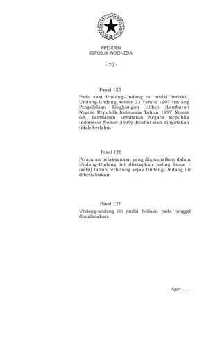 PRESIDEN
REPUBLIK INDONESIA
- 70 -
Pasal 125
Pada saat Undang-Undang ini mulai berlaku,
Undang-Undang Nomor 23 Tahun 1997 tentang
Pengelolaan Lingkungan Hidup (Lembaran
Negara Republik Indonesia Tahun 1997 Nomor
68, Tambahan Lembaran Negara Republik
Indonesia Nomor 3699) dicabut dan dinyatakan
tidak berlaku.
Pasal 126
Peraturan pelaksanaan yang diamanatkan dalam
Undang-Undang ini ditetapkan paling lama 1
(satu) tahun terhitung sejak Undang-Undang ini
diberlakukan.
Pasal 127
Undang-undang ini mulai berlaku pada tanggal
diundangkan.
Agar . . .
 