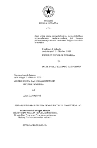 PRESIDEN
REPUBLIK INDONESIA
- 71 -
Agar setiap orang mengetahuinya, memerintahkan
pengundangan Undang-Undang ini dengan
penempatannya dalam Lembaran Negara Republik
Indonesia.
Disahkan di Jakarta
pada tanggal 3 Oktober 2009
PRESIDEN REPUBLIK INDONESIA,
ttd
DR. H. SUSILO BAMBANG YUDHOYONO
Diundangkan di Jakarta
pada tanggal 3 Oktober 2009
MENTERI HUKUM DAN HAK ASASI MANUSIA
REPUBLIK INDONESIA,
ttd
ANDI MATTALATTA
LEMBARAN NEGARA REPUBLIK INDONESIA TAHUN 2009 NOMOR 140
Salinan sesuai dengan aslinya
SEKRETARIAT NEGARA REPUBLIK INDONESIA
Kepala Biro Peraturan Perundang-undangan
Bidang Perekonomian dan Industri,
SETIO SAPTO NUGROHO
 