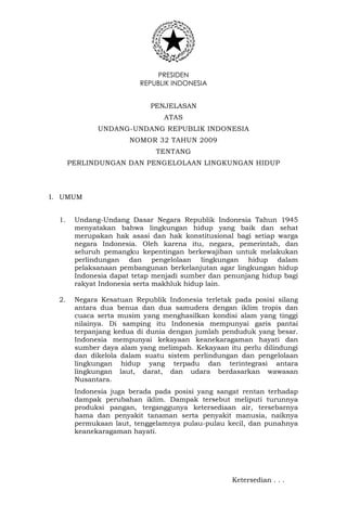 PRESIDEN
REPUBLIK INDONESIA
PENJELASAN
ATAS
UNDANG-UNDANG REPUBLIK INDONESIA
NOMOR 32 TAHUN 2009
TENTANG
PERLINDUNGAN DAN PENGELOLAAN LINGKUNGAN HIDUP
I. UMUM
1. Undang-Undang Dasar Negara Republik Indonesia Tahun 1945
menyatakan bahwa lingkungan hidup yang baik dan sehat
merupakan hak asasi dan hak konstitusional bagi setiap warga
negara Indonesia. Oleh karena itu, negara, pemerintah, dan
seluruh pemangku kepentingan berkewajiban untuk melakukan
perlindungan dan pengelolaan lingkungan hidup dalam
pelaksanaan pembangunan berkelanjutan agar lingkungan hidup
Indonesia dapat tetap menjadi sumber dan penunjang hidup bagi
rakyat Indonesia serta makhluk hidup lain.
2. Negara Kesatuan Republik Indonesia terletak pada posisi silang
antara dua benua dan dua samudera dengan iklim tropis dan
cuaca serta musim yang menghasilkan kondisi alam yang tinggi
nilainya. Di samping itu Indonesia mempunyai garis pantai
terpanjang kedua di dunia dengan jumlah penduduk yang besar.
Indonesia mempunyai kekayaan keanekaragaman hayati dan
sumber daya alam yang melimpah. Kekayaan itu perlu dilindungi
dan dikelola dalam suatu sistem perlindungan dan pengelolaan
lingkungan hidup yang terpadu dan terintegrasi antara
lingkungan laut, darat, dan udara berdasarkan wawasan
Nusantara.
Indonesia juga berada pada posisi yang sangat rentan terhadap
dampak perubahan iklim. Dampak tersebut meliputi turunnya
produksi pangan, terganggunya ketersediaan air, tersebarnya
hama dan penyakit tanaman serta penyakit manusia, naiknya
permukaan laut, tenggelamnya pulau-pulau kecil, dan punahnya
keanekaragaman hayati.
Ketersedian . . .
 