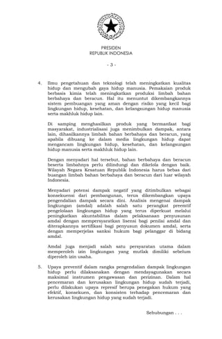PRESIDEN
REPUBLIK INDONESIA
- 3 -
4. Ilmu pengetahuan dan teknologi telah meningkatkan kualitas
hidup dan mengubah gaya hidup manusia. Pemakaian produk
berbasis kimia telah meningkatkan produksi limbah bahan
berbahaya dan beracun. Hal itu menuntut dikembangkannya
sistem pembuangan yang aman dengan risiko yang kecil bagi
lingkungan hidup, kesehatan, dan kelangsungan hidup manusia
serta makhluk hidup lain.
Di samping menghasilkan produk yang bermanfaat bagi
masyarakat, industrialisasi juga menimbulkan dampak, antara
lain, dihasilkannya limbah bahan berbahaya dan beracun, yang
apabila dibuang ke dalam media lingkungan hidup dapat
mengancam lingkungan hidup, kesehatan, dan kelangsungan
hidup manusia serta makhluk hidup lain.
Dengan menyadari hal tersebut, bahan berbahaya dan beracun
beserta limbahnya perlu dilindungi dan dikelola dengan baik.
Wilayah Negara Kesatuan Republik Indonesia harus bebas dari
buangan limbah bahan berbahaya dan beracun dari luar wilayah
Indonesia.
Menyadari potensi dampak negatif yang ditimbulkan sebagai
konsekuensi dari pembangunan, terus dikembangkan upaya
pengendalian dampak secara dini. Analisis mengenai dampak
lingkungan (amdal) adalah salah satu perangkat preemtif
pengelolaan lingkungan hidup yang terus diperkuat melalui
peningkatkan akuntabilitas dalam pelaksanaan penyusunan
amdal dengan mempersyaratkan lisensi bagi penilai amdal dan
diterapkannya sertifikasi bagi penyusun dokumen amdal, serta
dengan memperjelas sanksi hukum bagi pelanggar di bidang
amdal.
Amdal juga menjadi salah satu persyaratan utama dalam
memperoleh izin lingkungan yang mutlak dimiliki sebelum
diperoleh izin usaha.
5. Upaya preventif dalam rangka pengendalian dampak lingkungan
hidup perlu dilaksanakan dengan mendayagunakan secara
maksimal instrumen pengawasan dan perizinan. Dalam hal
pencemaran dan kerusakan lingkungan hidup sudah terjadi,
perlu dilakukan upaya represif berupa penegakan hukum yang
efektif, konsekuen, dan konsisten terhadap pencemaran dan
kerusakan lingkungan hidup yang sudah terjadi.
Sehubungan . . .
 